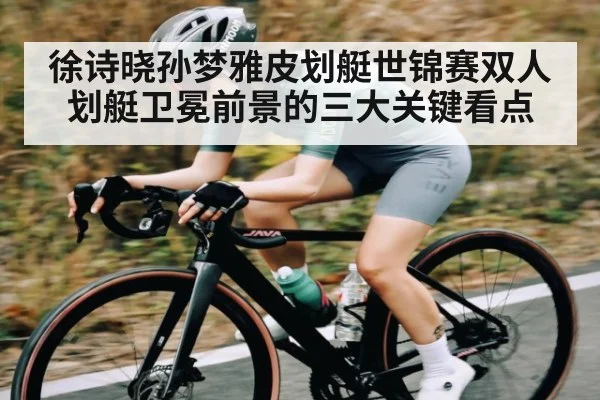 徐诗晓孙梦雅皮划艇世锦赛双人划艇卫冕前景的三大关键看点